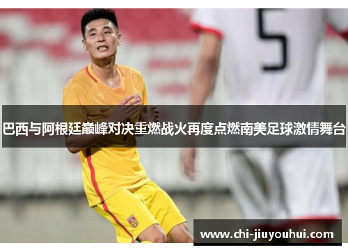 巴西与阿根廷巅峰对决重燃战火再度点燃南美足球激情舞台