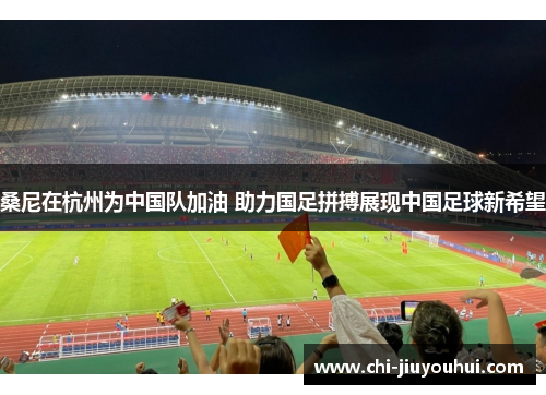 桑尼在杭州为中国队加油 助力国足拼搏展现中国足球新希望