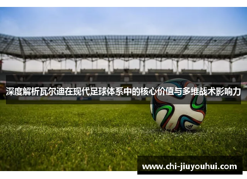 深度解析瓦尔迪在现代足球体系中的核心价值与多维战术影响力 深度解析瓦尔迪在现代足球体系中的核心价值与多维战术影响力