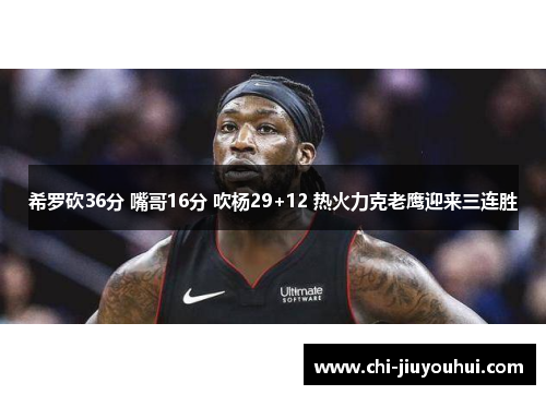 希罗砍36分 嘴哥16分 吹杨29+12 热火力克老鹰迎来三连胜