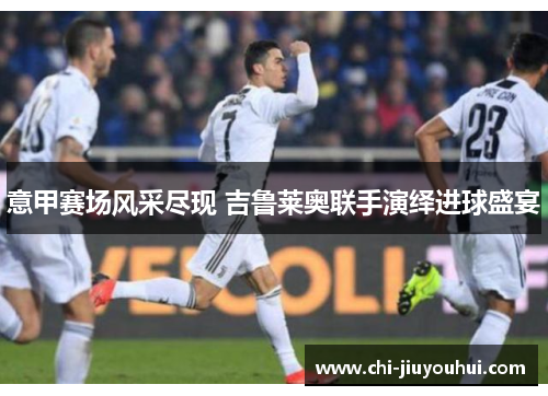 意甲赛场风采尽现 吉鲁莱奥联手演绎进球盛宴