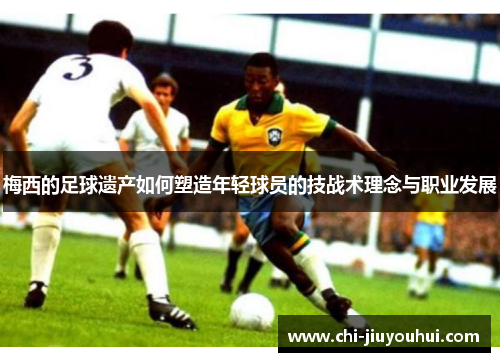 梅西的足球遗产如何塑造年轻球员的技战术理念与职业发展