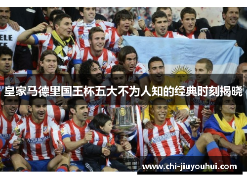 皇家马德里国王杯五大不为人知的经典时刻揭晓 皇家马德里国王杯五大不为人知的经典时刻揭晓