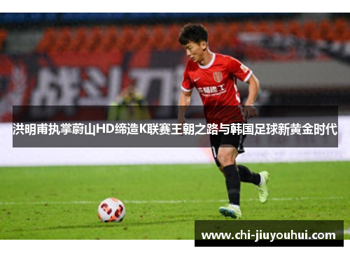 洪明甫执掌蔚山HD缔造K联赛王朝之路与韩国足球新黄金时代