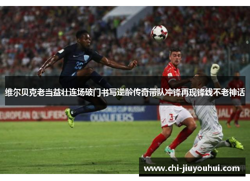 维尔贝克老当益壮连场破门书写逆龄传奇带队冲锋再现锋线不老神话